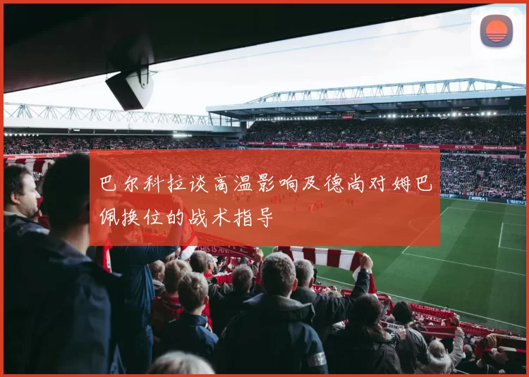 巴尔科拉谈高温影响及德尚对姆巴佩换位的战术指导