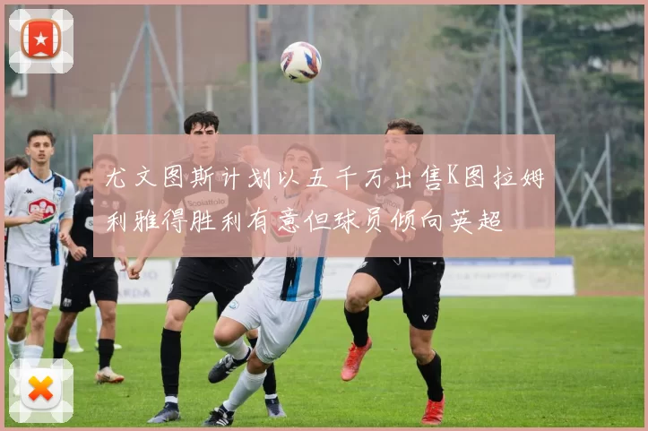 尤文图斯计划以五千万出售K图拉姆利雅得胜利有意但球员倾向英超