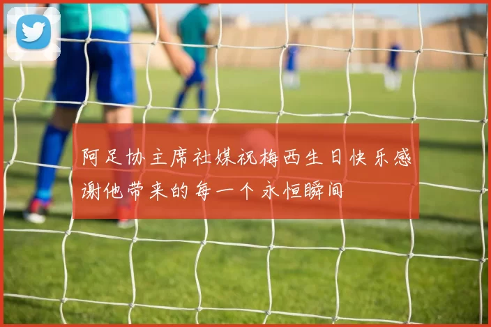 阿足协主席社媒祝梅西生日快乐感谢他带来的每一个永恒瞬间