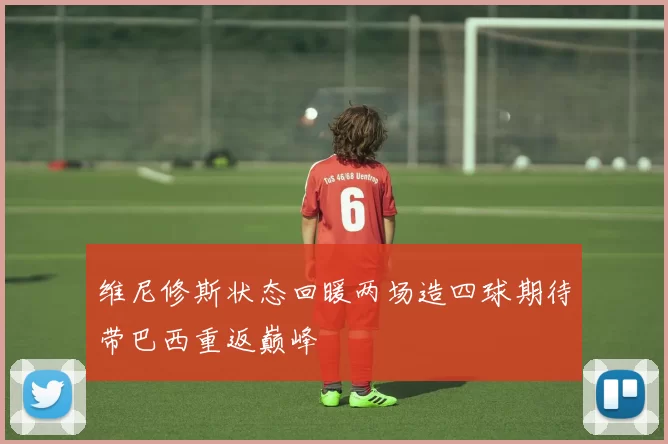 维尼修斯状态回暖两场造四球期待带巴西重返巅峰