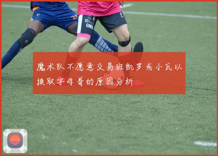 魔术队不愿意交易班凯罗或小瓦以换取字母哥的原因分析