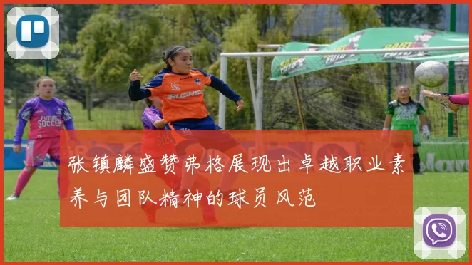 张镇麟盛赞弗格展现出卓越职业素养与团队精神的球员风范