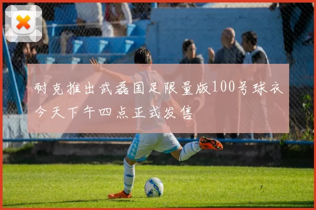 耐克推出武磊国足限量版100号球衣今天下午四点正式发售
