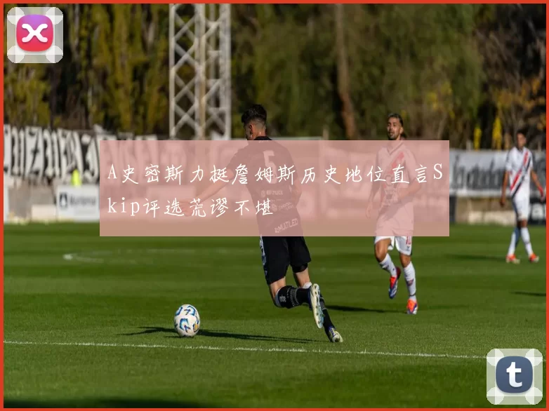 A史密斯力挺詹姆斯历史地位直言Skip评选荒谬不堪