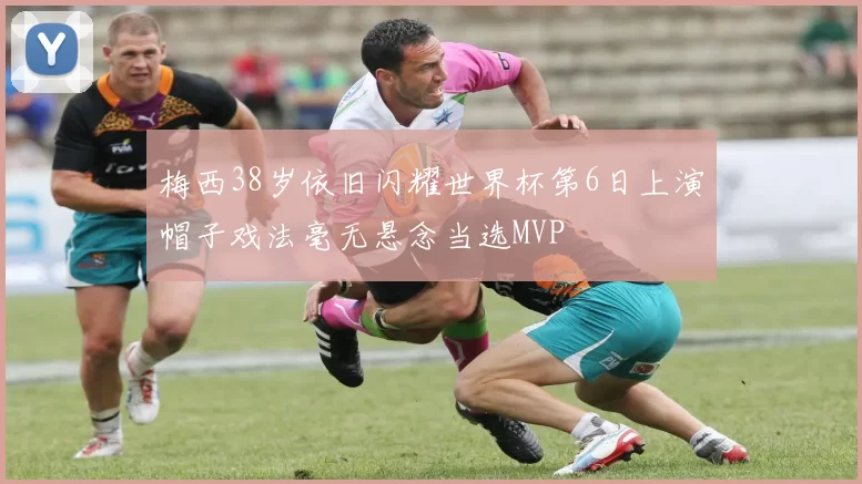 梅西38岁依旧闪耀世界杯第6日上演帽子戏法毫无悬念当选MVP