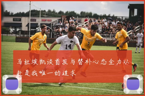 马杜埃凯谈首发与替补心态全力以赴是我唯一的追求