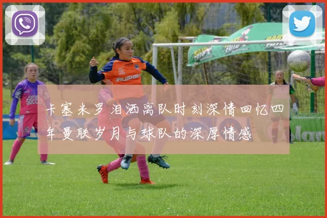 卡塞米罗泪洒离队时刻深情回忆四年曼联岁月与球队的深厚情感