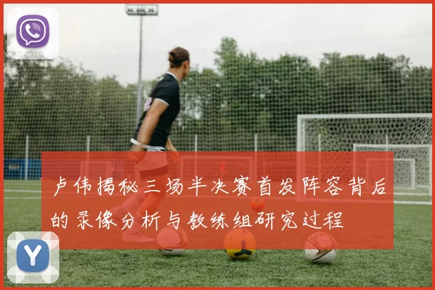 卢伟揭秘三场半决赛首发阵容背后的录像分析与教练组研究过程