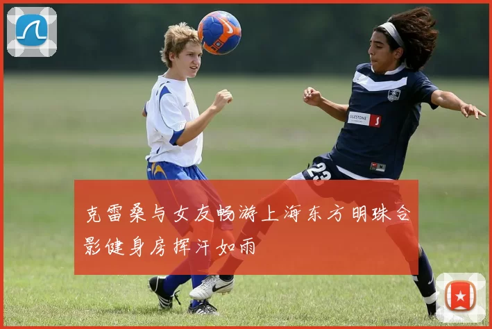 克雷桑与女友畅游上海东方明珠合影健身房挥汗如雨