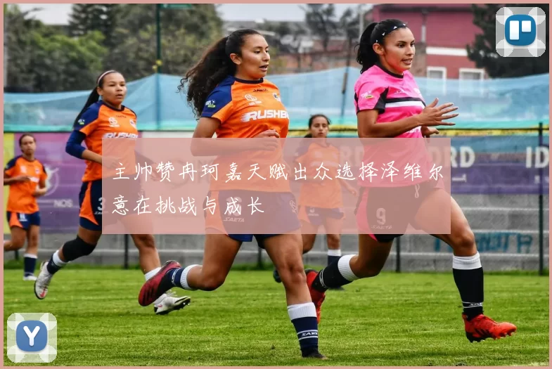 主帅赞冉珂嘉天赋出众选择泽维尔意在挑战与成长