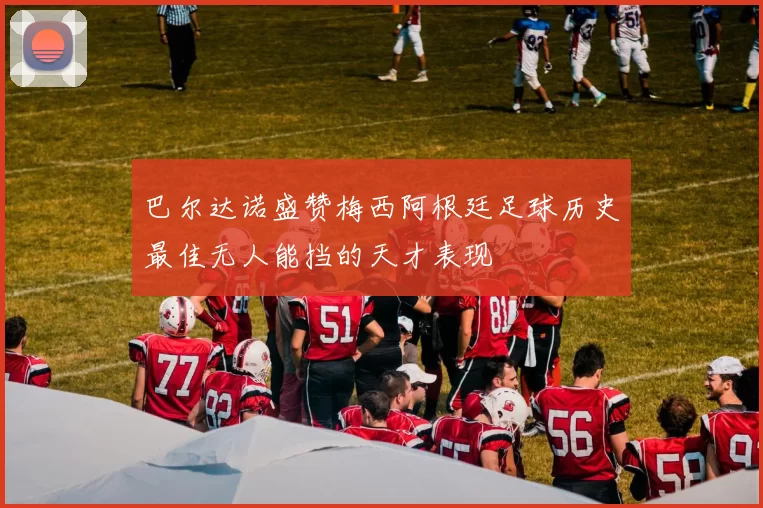 巴尔达诺盛赞梅西阿根廷足球历史最佳无人能挡的天才表现