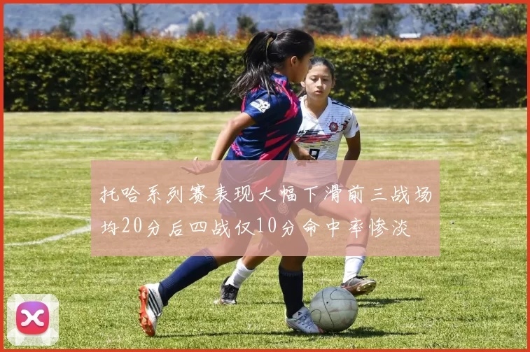 托哈系列赛表现大幅下滑前三战场均20分后四战仅10分命中率惨淡