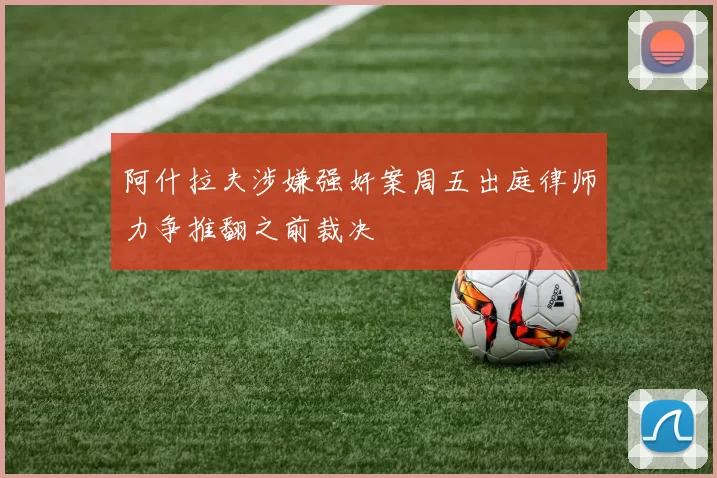 阿什拉夫涉嫌强奸案周五出庭律师力争推翻之前裁决