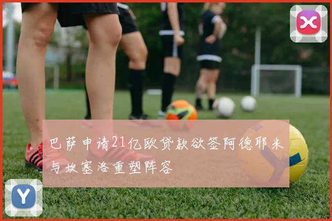 巴萨申请21亿欧贷款欲签阿德耶米与坎塞洛重塑阵容